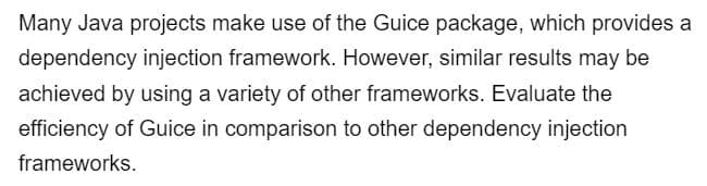 Many Java projects make use of the Guice package, which provides a
dependency injection framework. However, similar results may be
achieved by using a variety of other frameworks. Evaluate the
efficiency of Guice in comparison to other dependency injection
frameworks.