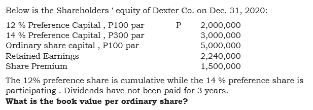 Below is the Shareholders ' equity of Dexter Co. on Dec. 31, 2020:
12 % Preference Capital , P100 par
14 % Preference Capital , P300 par
Ordinary share capital , P100 par
Retained Earnings
P
2,000,000
3,000,000
5,000,000
2,240,000
1,500,000
Share Premium
The 12% preference share is cumulative while the 14 % preference share is
participating . Dividends have not been paid for 3 years.
What is the book value per ordinary share?
