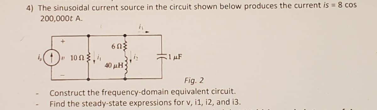 4) The sinusoidal current source in the circuit shown below produces the current is = 8 cos
200,000t A.
i,)» 10n3,
1 µF
40 μΗ)
Fig. 2
Construct the frequency-domain equivalent circuit.
Find the steady-state expressions for v, i1, i2, and i3.
