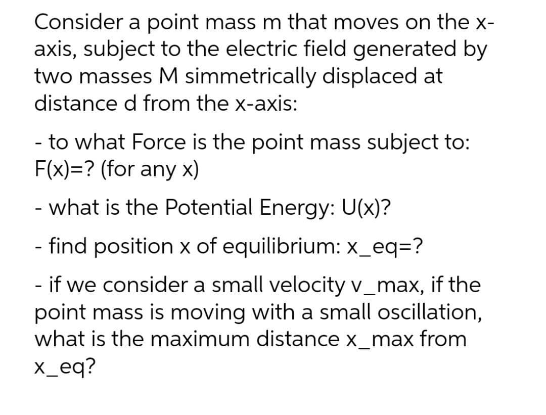 Consider a point mass m that moves on the x-
axis, subject to the electric field generated by
two masses M simmetrically displaced at
distance d from the x-axis:
- to what Force is the point mass subject to:
F(x)=? (for any x)
- what is the Potential Energy: U(x)?
- find position x of equilibrium: x_eq=?
- if we consider a small velocity v_max, if the
point mass is moving with a small oscillation,
what is the maximum distance x_max from
x_eq?