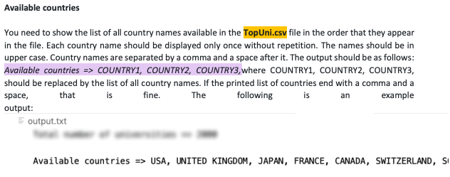 Available countries
You need to show the list of all country names available in the TopUni.csv file in the order that they appear
in the file. Each country name should be displayed only once without repetition. The names should be in
upper case. Country names are separated by a comma and a space after it. The output should be as follows:
Available countries => COUNTRY1, COUNTRY2, COUNTRY3, where COUNTRY1, COUNTRY2, COUNTRY3,
should be replaced by the list of all country names. If the printed list of countries end with a comma and a
space,
is fine.
that
The
following
is
an
example
output:
output.txt
Available countries => USA, UNITED KINGDOM, JAPAN, FRANCE, CANADA, SWITZERLAND, SI