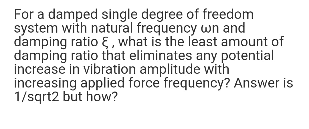 For a damped single degree of freedom
system with natural frequency wn and
damping ratio § , what is the least amount of
damping ratio that eliminates any potential
increase in vibration amplitude with
increasing applied force frequency? Answer is
1/sqrt2 but how?
