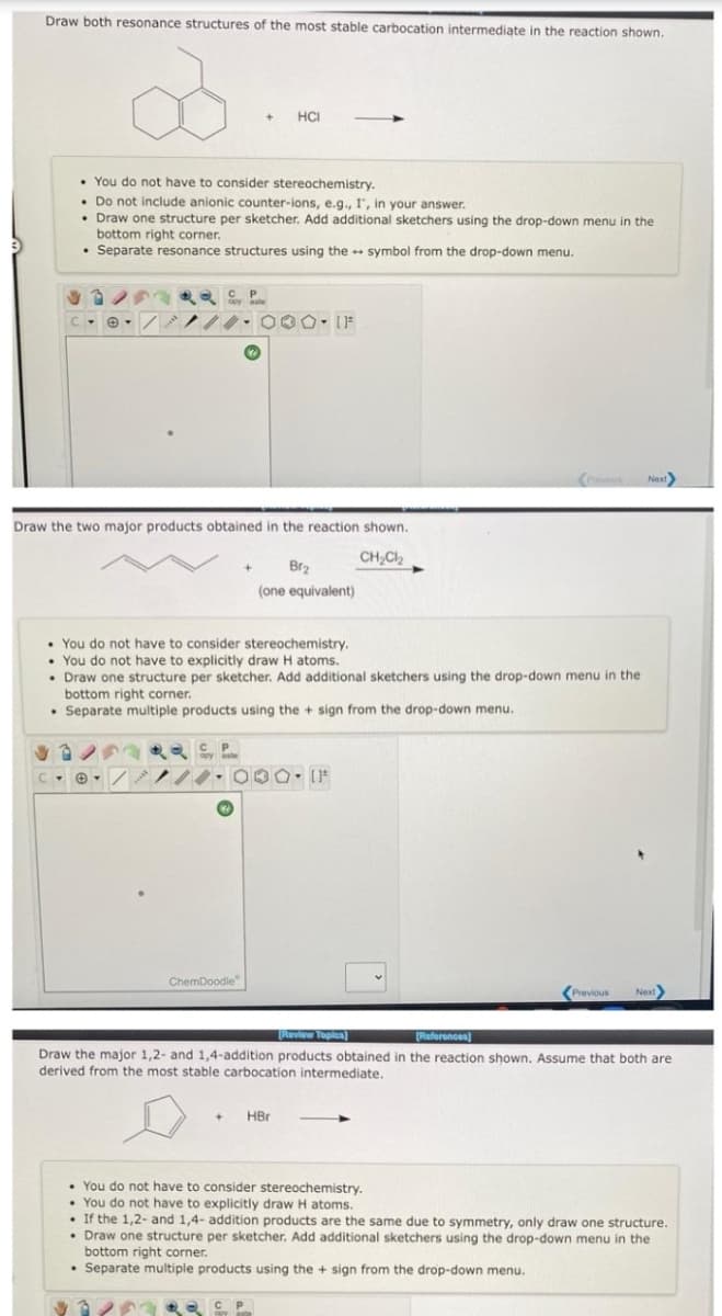 Draw both resonance structures of the most stable carbocation intermediate in the reaction shown.
HCI
• You do not have to consider stereochemistry.
• Do not include anionic counter-ions, e.g., I, in your answer.
• Draw one structure per sketcher. Add additional sketchers using the drop-down menu in the
bottom right corner.
• Separate resonance structures using the + symbol from the drop-down menu.
Draw the two major products obtained in the reaction shown.
CH,Cl2
Br2
(one equivalent)
• You do not have to consider stereochemistry.
• You do not have to explicitly draw H atoms.
• Draw one structure per sketcher. Add additional sketchers using the drop-down menu in the
bottom right corner.
• Separate multiple products using the + sign from the drop-down menu.
ChemDoodle
(Previous
Next
[Review Topica)
[References)
Draw the major 1,2- and 1,4-addition products obtained in the reaction shown. Assume that both are
derived from the most stable carbocation intermediate.
HBr
• You do not have to consider stereochemistry.
• You do not have to explicitly draw H atoms.
• If the 1,2- and 1,4- addition products are the same due to symmetry, only draw one structure.
• Draw one structure per sketcher. Add additional sketchers using the drop-down menu in the
bottom right corner.
• Separate multiple products using the + sign from the drop-down menu.

