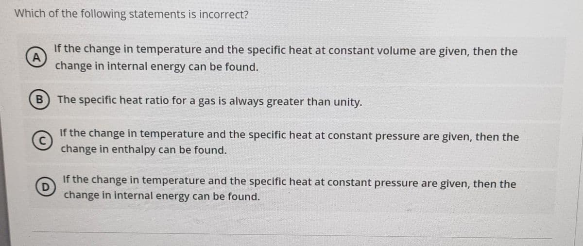 Which of the following statements is incorrect?
If the change in temperature and the specific heat at constant volume are given, then the
A
change in internal energy can be found.
В
B The specific heat ratio for a gas is always greater than unity.
If the change in temperature and the specific heat at constant pressure are given, then the
change in enthalpy can be found.
If the change in temperature and the specific heat at constant pressure are given, then the
D
change in internal energy can be found.
