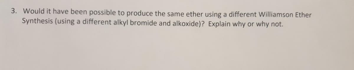 3. Would it have been possible to produce the same ether using a different Williamson Ether
Synthesis (using a different alkyl bromide and alkoxide)? Explain why or why not.

