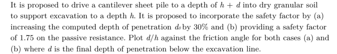 It is proposed to drive a cantilever sheet pile to a depth of h + d into dry granular soil
to support excavation to a depth h. It is proposed to incorporate the safety factor by (a)
increasing the computed depth of penetration do by 30% and (b) providing a safety factor
of 1.75 on the passive resistance. Plot d/h against the friction angle for both cases (a) and
(b) where d is the final depth of penetration below the excavation line.