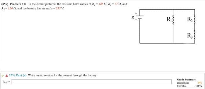 (8%) Problem 11: In the circuit pictured, the resistors have values of R₁-185 2. R₂-71 92, and
R-120 2, and the battery has an emfs=255 V.
ibatt
25% Part (a) Write an expression for the current through the battery.
R₁}
R₂
2
R3
Grade Summary
Deductions
Potential
0%
100%