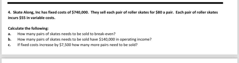4. Skate Along, Inc has fixed costs of $740,000. They sell each pair of roller skates for $80 a pair. Each pair of roller skates
incurs $55 in variable costs.
Calculate the following:
a.
How many pairs of skates needs to be sold to break-even?
b. How many pairs of skates needs to be sold have $140,000 in operating income?
C.
If fixed costs increase by $7,500 how many more pairs need to be sold?