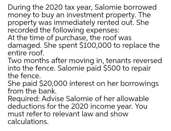 During the 2020 tax year, Salomie borrowed
money to buy an investment property. The
property was immediately rented out. She
recorded the following expenses:
At the time of purchase, the roof was
damaged. She spent $100,000 to replace the
entire roof.
Two months after moving in, tenants reversed
into the fence. Salomie paid $500 to repair
the fence.
She paid $20,000 interest on her borrowings
from the bank.
Required: Advise Salomie of her allowable
deductions for the 2020 income year. You
must refer to relevant law and show
calculations.
