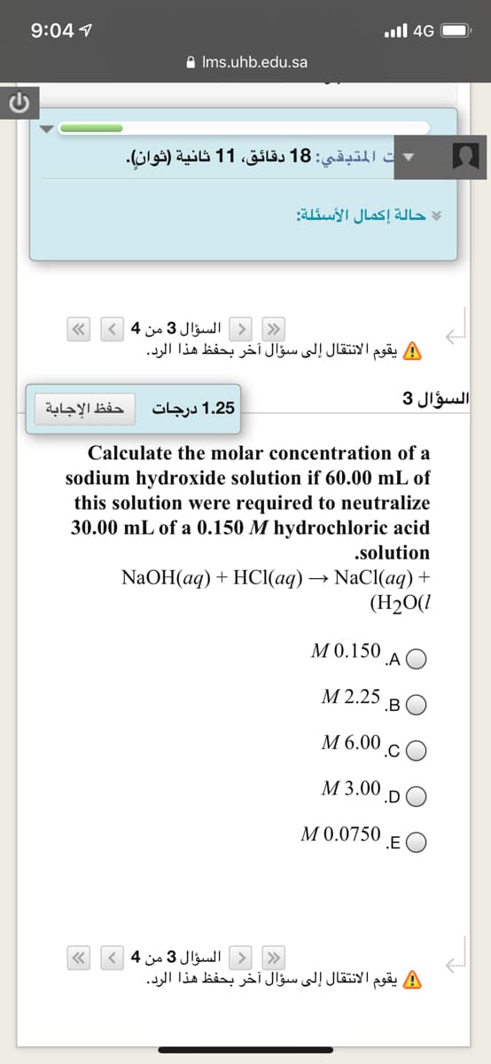 9:04 1
.ull 4G
A Ims.uhb.edu.sa
ت المتبقي: 18 دقائق، 1 1 ثانية )ثوان(.
حالة إكمال الأسئلة
السؤال 3 من 4>
يقوم الانتقال إلى سؤال أخر بحفظ هذا الرد.
السؤال 3
حفظ الإجابة
1.25 درجات
Calculate the molar concentration of a
sodium hydroxide solution if 60.00 mL of
this solution were required to neutralize
30.00 mL of a 0.150 M hydrochloric acid
.solution
NaOH(aq) + HCl(aq) → NaCI(aq) +
(H2O(1
МО.150
.A
М 2.25
.B
М6.00
.C
М 3.00
M 0.0750
.E
السؤال 3 من 4(
يقوم الانتقال إلى سؤال آخر بحفظ هذا الرد.
