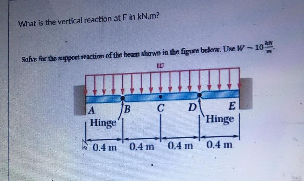 What is the vertical reaction at E in kN.m?
Solve for the support reaction of the beam shown in the figure below. Use W = 10-
C
E
Hinge
'Hinge
0.4 m
0.4 m
0.4 m
0.4 m

