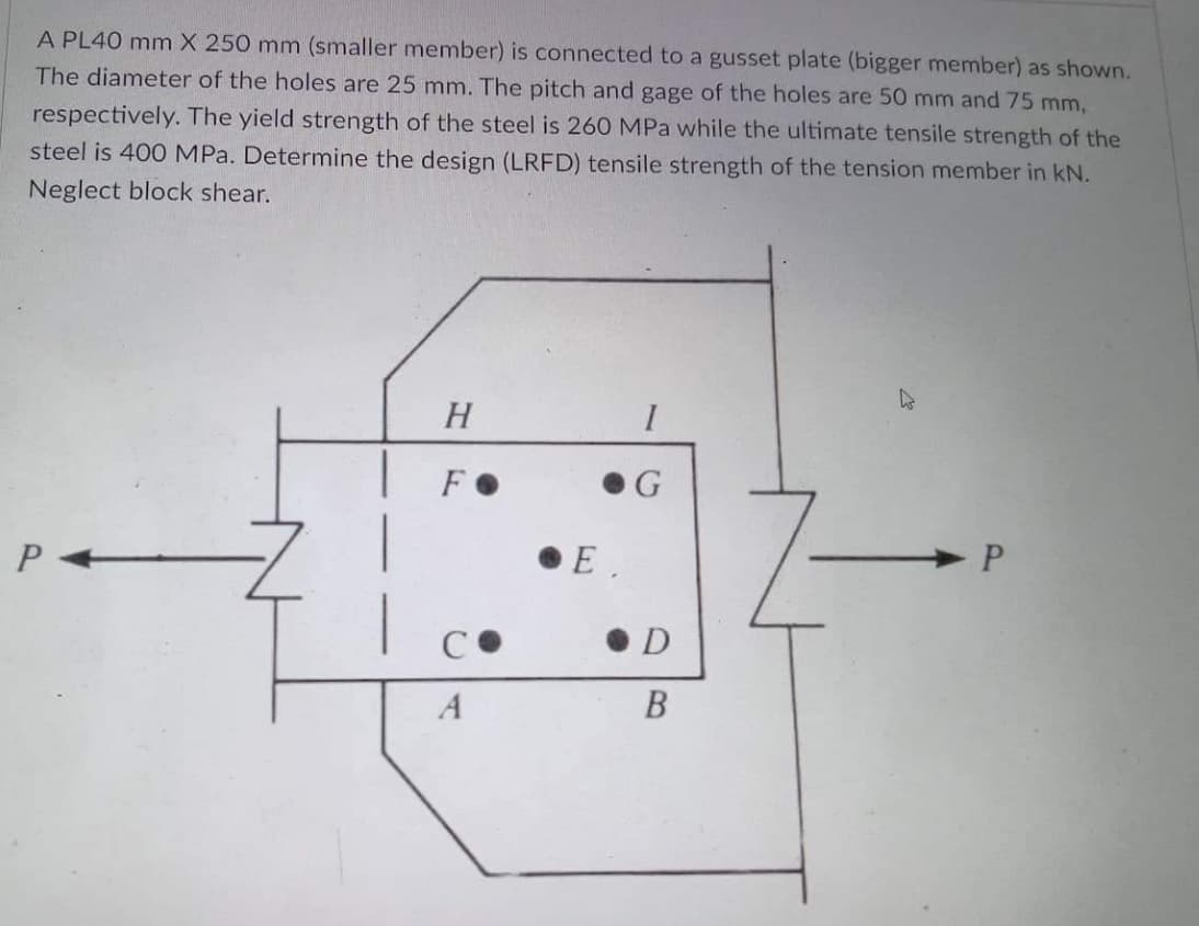 A PL40 mm X 250 mm (smaller member) is connected to a gusset plate (bigger member) as shown.
The diameter of the holes are 25 mm. The pitch and gage of the holes are 50 mm and 75 mm,
respectively. The yield strength of the steel is 260 MPa while the ultimate tensile strength of the
steel is 400 MPa. Determine the design (LRFD) tensile strength of the tension member in kN.
Neglect block shear.
H
FO
E.
• D
A
В
