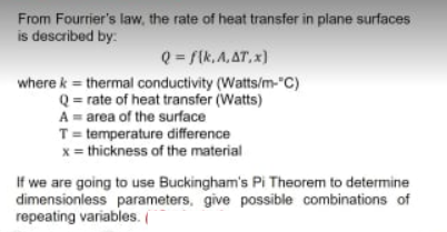 From Fourrier's law, the rate of heat transfer in plane surfaces
is described by:
Q = /(k, A,AT, x)
where k = thermal conductivity (Watts/m-"C)
Q = rate of heat transfer (Watts)
A = area of the surface
T= temperature difference
x = thickness of the material
If we are going to use Buckingham's Pi Theorem to determine
dimensionless parameters, give possible combinations of
repeating variables.
