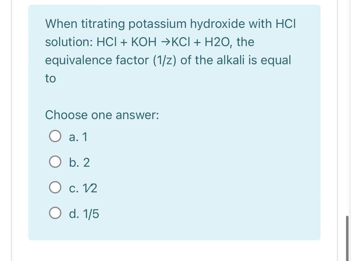 When titrating potassium hydroxide with HCI
solution: HC + KOH →KCI + H2O, the
equivalence factor (1/z) of the alkali is equal
to
Choose one answer:
О а.1
O b. 2
О с. 12
O d. 1/5
