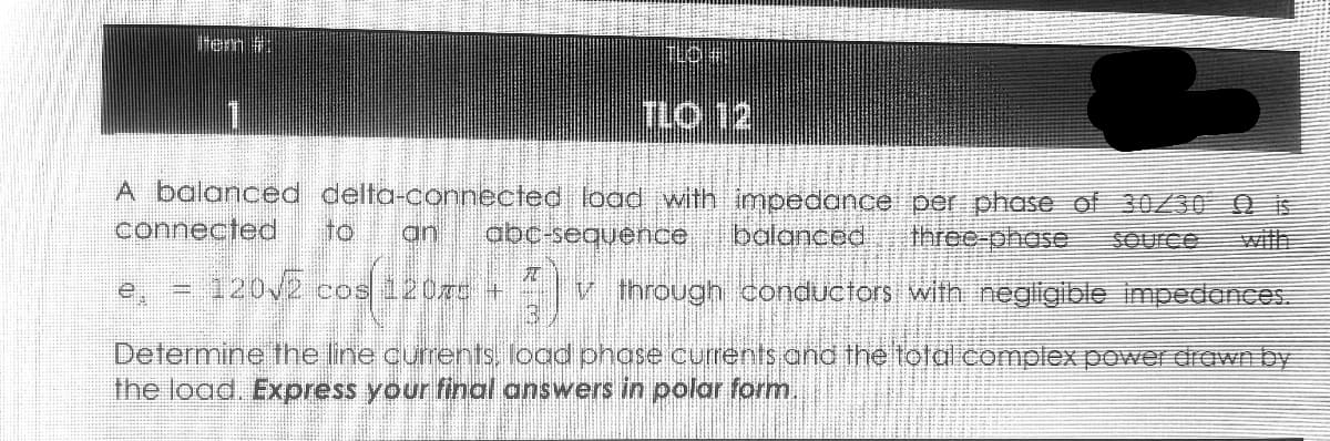 Item
A balanced delta-connected load with impedance per phase of 30/30 is
connected
an abc-sequence balanced three-phase Source
= 120√2 cos 120C + 3) v V through conductors with negligible impedances.
Determine the line currents, load phase currents and the total complex power drawn by
the load. Express your final answers in polar form.