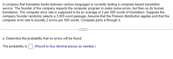 A company that translates books between various languages is currently testing a computer-based translation
service. The founder of the company expects the computer program to make some errors, but then so do human
translators. The computer error rate is supposed to be an average of 2 per 500 words of translation. Suppose the
company founder randomly selects a 3,000-word passage. Assume that the Poisson distribution applies and that the
computer error rate is actually 2 errors per 500 words. Complete parts a through d.
a. Determine the probability that no errors will be found.
The probability is (Round to four decimal places as needed.)