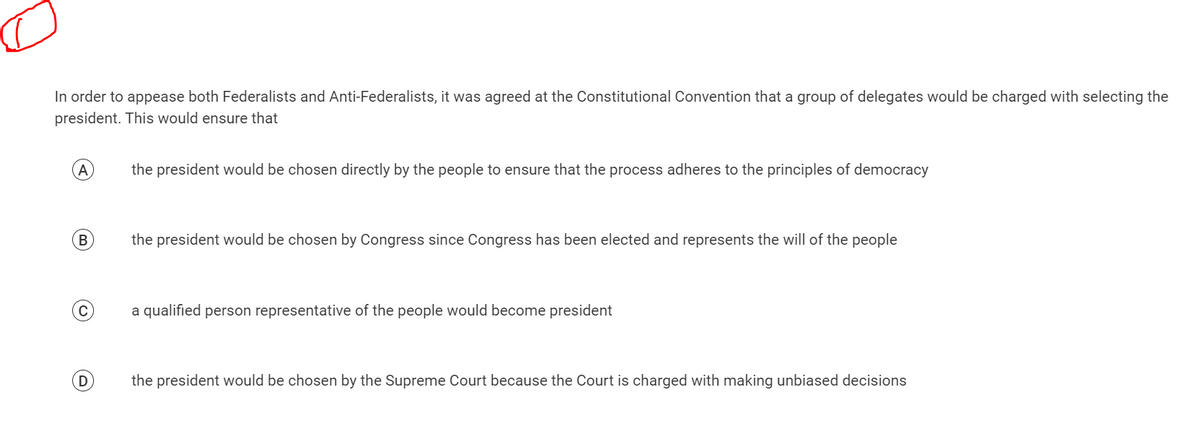 In order to appease both Federalists and Anti-Federalists, it was agreed at the Constitutional Convention that a group of delegates would be charged with selecting the
president. This would ensure that
A
B
C
(D
the president would be chosen directly by the people to ensure that the process adheres to the principles of democracy
the president would be chosen by Congress since Congress has been elected and represents the will of the people
a qualified person representative of the people would become president
the president would be chosen by the Supreme Court because the Court is charged with making unbiased decisions