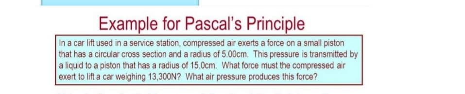 Example
for Pascal's Principle
In a car lift used in a service station, compressed air exerts a force on a small piston
that has a circular cross section and a radius of 5.00cm. This pressure is transmitted by
a liquid to a piston that has a radius of 15.0cm. What force must the compressed air
exert to lift a car weighing 13,300N? What air pressure produces this force?
