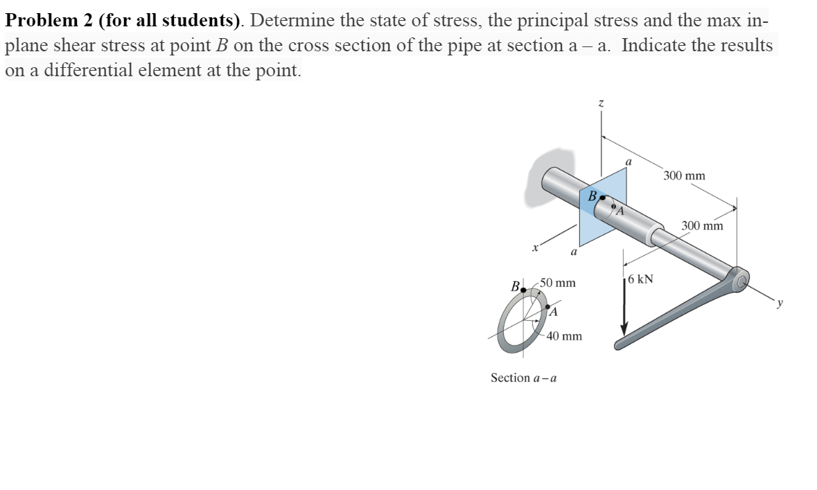 Problem 2 (for all students). Determine the state of stress, the principal stress and the max in-
plane shear stress at point B on the cross section of the pipe at section a – a. Indicate the results
on a differential element at the point.
a
300 mm
B,
300 mm
a
|6 kN
B.50 mm
TA
- 40 mm
Section a - a

