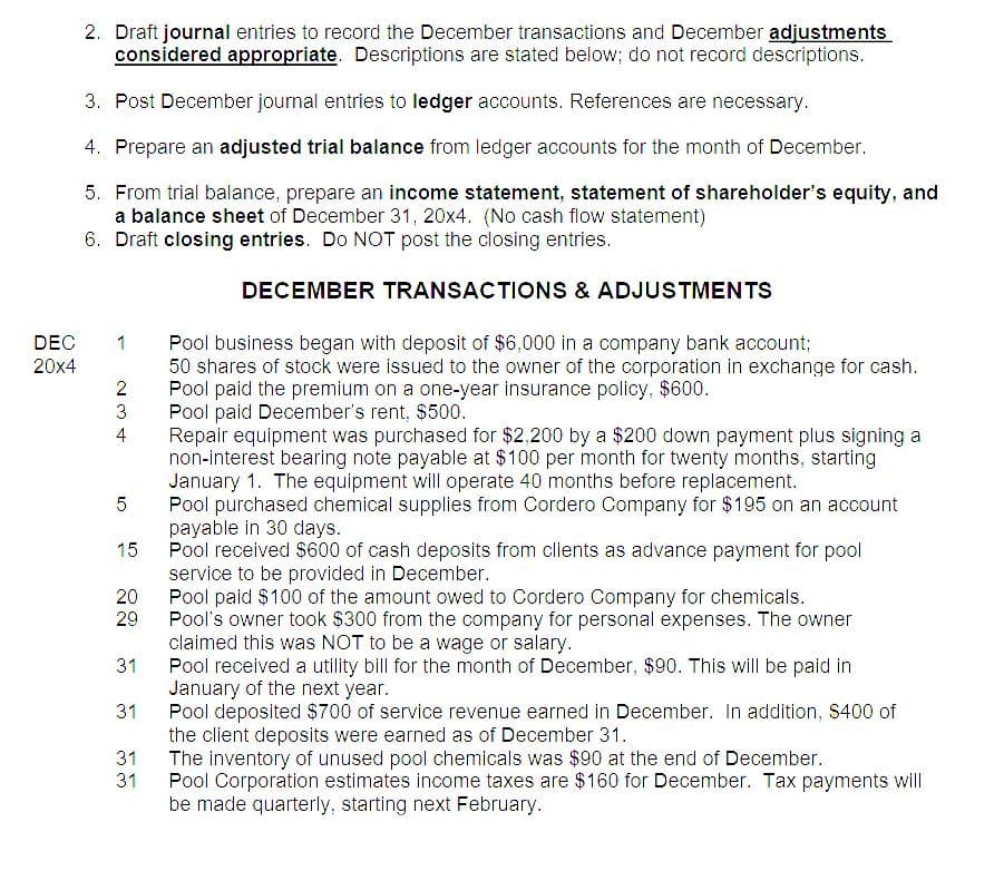 DEC
20x4
2. Draft journal entries to record the December transactions and December adjustments
considered appropriate. Descriptions are stated below; do not record descriptions.
3. Post December journal entries to ledger accounts. References are necessary.
4. Prepare an adjusted trial balance from ledger accounts for the month of December.
5. From trial balance, prepare an income statement, statement of shareholder's equity, and
a balance sheet of December 31, 20x4. (No cash flow statement)
6. Draft closing entries. Do NOT post the closing entries.
1
2
3
4
5
15
20
29
31
31
31
31
DECEMBER TRANSACTIONS & ADJUSTMENTS
Pool business began with deposit of $6,000 in a company bank account;
50 shares of stock were issued to the owner of the corporation in exchange for cash.
Pool paid the premium on a one-year insurance policy, $600.
Pool paid December's rent, $500.
Repair equipment was purchased for $2,200 by a $200 down payment plus signing a
non-interest bearing note payable at $100 per month for twenty months, starting
January 1. The equipment will operate 40 months before replacement.
Pool purchased chemical supplies from Cordero Company for $195 on an account
payable in 30 days.
Pool received $600 of cash deposits from clients as advance payment for pool
service to be provided in December.
Pool paid $100 of the amount owed to Cordero Company for chemicals.
Pool's owner took $300 from the company for personal expenses. The owner
claimed this was NOT to be a wage or salary.
Pool received a utility bill for the month of December, $90. This will be paid in
January of the next year.
Pool deposited $700 of service revenue earned in December. In addition, $400 of
the client deposits were earned as of December 31.
The inventory of unused pool chemicals was $90 at the end of December.
Pool Corporation estimates income taxes are $160 for December. Tax payments will
be made quarterly, starting next February.