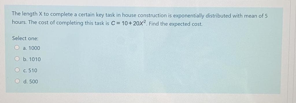 The length X to complete a certain key task in house construction is exponentially distributed with mean of 5
hours. The cost of completing this task is C= 10+20X2. Find the expected cost.
Select one:
Oa. 1000
Ob. 1010
O c. 510
O d. 500
