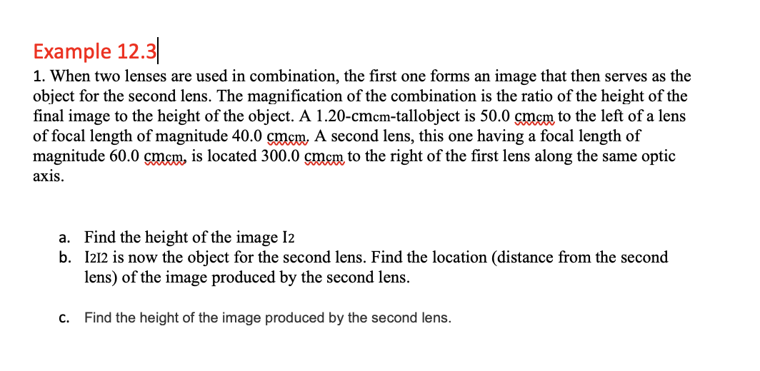 Example 12.3
1. When two lenses are used in combination, the first one forms an image that then serves as the
object for the second lens. The magnification of the combination is the ratio of the height of the
final image to the height of the object. A 1.20-cmcm-tallobject is 50.0 cmcm to the left of a lens
of focal length of magnitude 40.0 çmem, A second lens, this one having a focal length of
magnitude 60.0 cmcm, is located 300.0 cmem to the right of the first lens along the same optic
axis.
a. Find the height of the image I2
b. I212 is now the object for the second lens. Find the location (distance from the second
lens) of the image produced by the second lens.
С.
Find the height of the image produced by the second lens.
