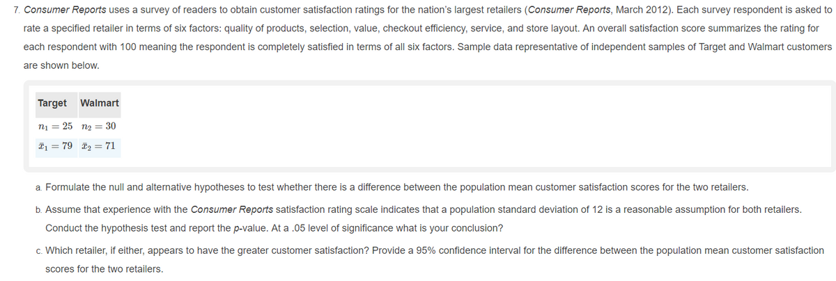 7. Consumer Reports uses a survey of readers to obtain customer satisfaction ratings for the nation's largest retailers (Consumer Reports, March 2012). Each survey respondent is asked to
rate a specified retailer in terms of six factors: quality of products, selection, value, checkout efficiency, service, and store layout. An overall satisfaction score summarizes the rating for
each respondent with 100 meaning the respondent is completely satisfied in terms of all six factors. Sample data representative of independent samples of Target and Walmart customers
are shown below.
Target
Walmart
n1 = 25 n2 = 30
I1 = 79 2 = 71
a. Formulate the null and alternative hypotheses to test whether there is a difference between the population mean customer satisfaction scores for the two retailers.
b. Assume that experience with the Consumer Reports satisfaction rating scale indicates that a population standard deviation of 12 is a reasonable assumption for both retailers.
Conduct the hypothesis test and report the p-value. At a .05 level of significance what is your conclusion?
c. Which retailer, if either, appears to have the greater customer satisfaction? Provide a 95% confidence interval for the difference between the population mean customer satisfaction
scores for the two retailers.
