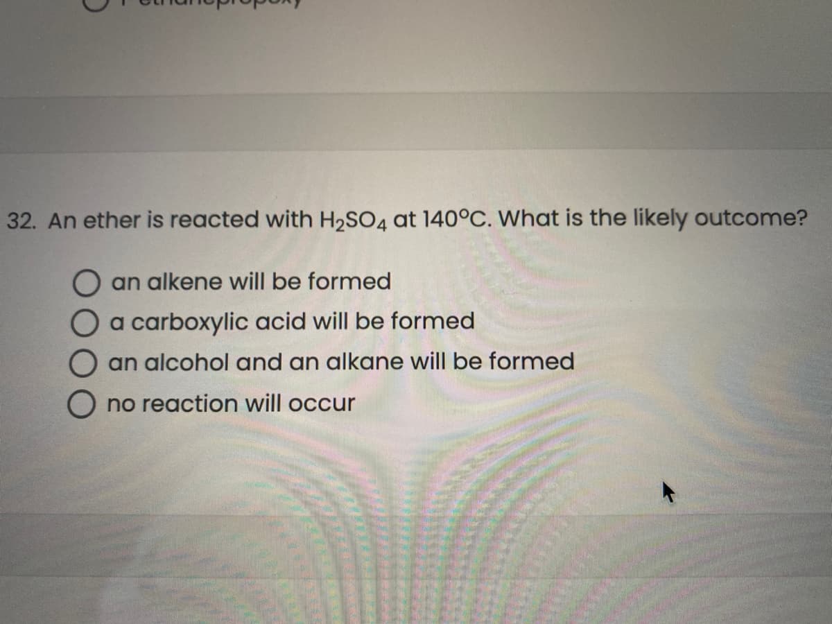 32. An ether is reacted with H2SO4 at 140°C. What is the likely outcome?
an alkene will be formed
O a carboxylic acid wil
pe formed
an alcohol and an alkane will be formed
O no reaction will occur
