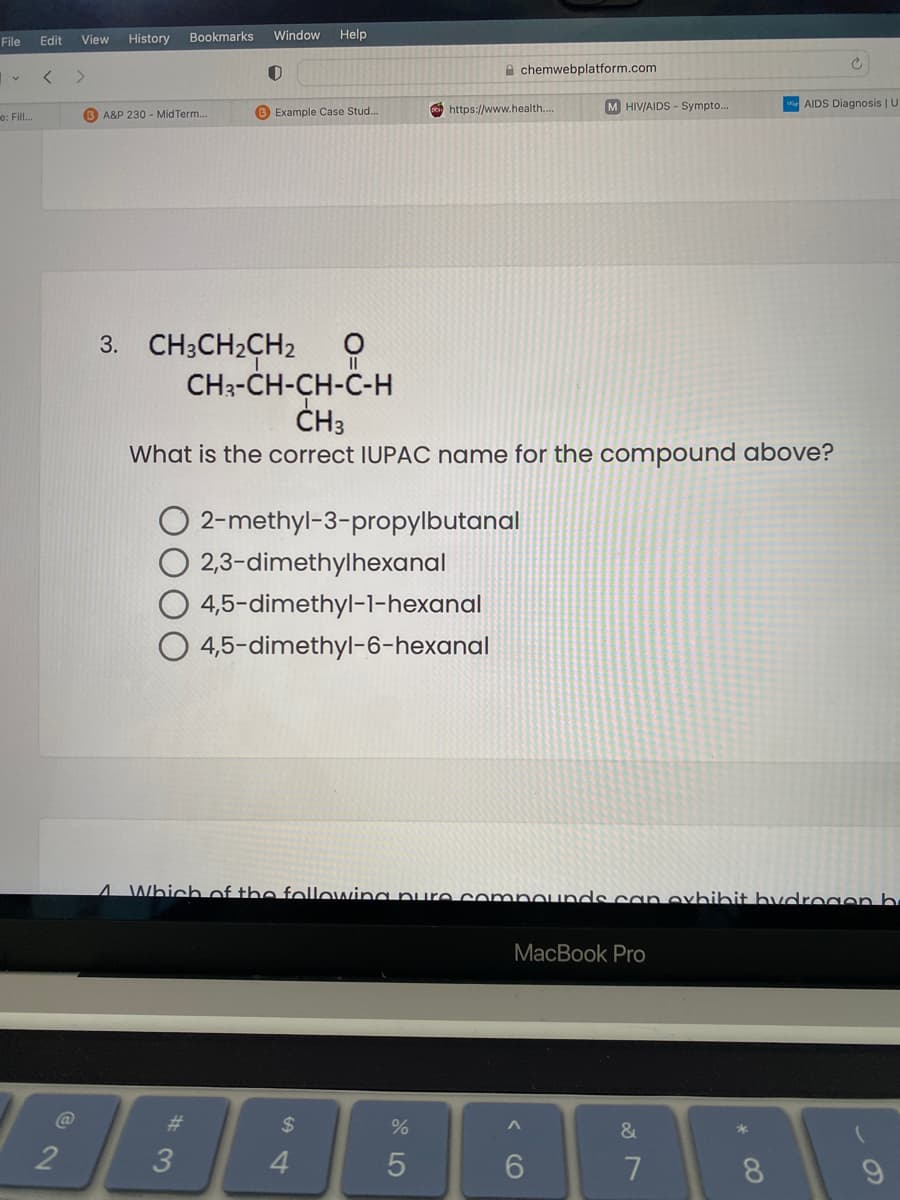 File
Edit
View
History
Bookmarks
Window
Help
A chemwebplatform.com
M HIV/AIDS - Sympto...
AIDS Diagnosis | U
e: Fill.
B A&P 230 - MidTerm..
B Example Case Stud...
https://www.health...
3. CH3CH2CH2
CH3-CH-CH-C-H
ČH3
What is the correct IUPAC name for the compound above?
O 2-methyl-3-propylbutanal
O 2,3-dimethylhexanal
4,5-dimethyl-1-hexanal
O 4,5-dimethyl-6-hexanal
4 Which of the following nure compOunds can exhihit hydrogenb
MacBook Pro
%23
$
&
2
8.
CO
