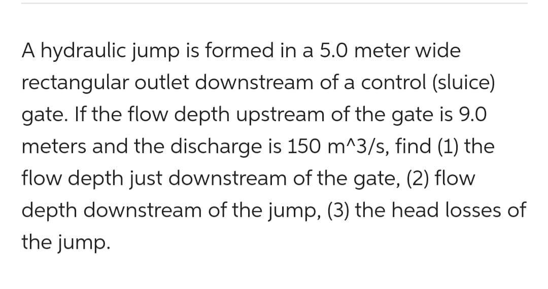 A hydraulic jump is formed in a 5.0 meter wide
rectangular outlet downstream of a control (sluice)
gate. If the flow depth upstream of the gate is 9.0
meters and the discharge is 150 m^3/s, find (1) the
flow depth just downstream of the gate, (2) flow
depth downstream of the jump, (3) the head losses of
the jump.