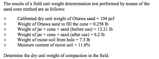 The results of a field unit weight determination test performed by means of the
sand cone method are as follows:
Calibrated dry unit weight of Ottawa sand = 104 pcf
Weight of Ottawa sand to fill the cone = 0.258 lb
Weight of jar + cone + sand (before use) = 13.21 lb
Weight of jar + cone + sand (after use) = 6.2 lb
Weight of moist soil from hole = 7.3 lb
Moisture content of moist soil = 11.6%
Determine the dry unit weight of compaction in the field.
0 0 0 0 0 0