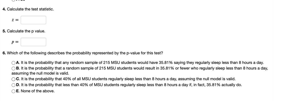 4. Calculate the test statistic.
z =
5. Calculate the
value.
p =
6. Which of the following describes the probability represented by the p-value for this test?
OA. It is the probability that any random sample of 215 MSU students would have 35.81% saying they regularly sleep less than 8 hours a day.
B. It is the probability that a random sample of 215 MSU students would result in 35.81% or fewer who regularly sleep less than 8 hours a day,
assuming the null model is valid.
OC. It is the probability that 40% of all MSU students regularly sleep less than 8 hours a day, assuming the null model is valid.
D. It is the probability that less than 40% of MSU students regularly sleep less than 8 hours a day if, in fact, 35.81% actually do.
O E. None of the above.
