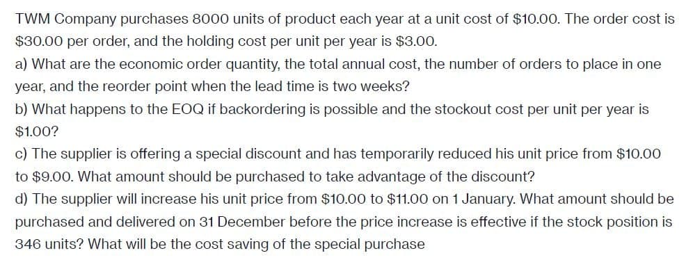 TWM Company purchases 8000 units of product each year at a unit cost of $10.00. The order cost is
$30.00 per order, and the holding cost per unit per year is $3.00.
a) What are the economic order quantity, the total annual cost, the number of orders to place in one
year, and the reorder point when the lead time is two weeks?
b) What happens to the EOQ if backordering is possible and the stockout cost per unit per year is
$1.00?
c) The supplier is offering a special discount and has temporarily reduced his unit price from $10.00
to $9.00. What amount should be purchased to take advantage of the discount?
d) The supplier will increase his unit price from $10.00 to $11.00 on 1 January. What amount should be
purchased and delivered on 31 December before the price increase is effective if the stock position is
346 units? What will be the cost saving of the special purchase