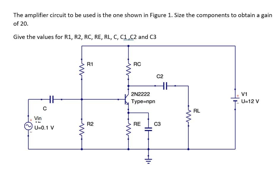 The amplifier circuit to be used is the one shown in Figure 1. Size the components to obtain a gain
of 20.
Give the values for R1, R2, RC, RE, RL, C, C1,C2 and C3
C
Vin
U=0.1 V
R1
R2
M
RC
2N2222
Type=npn
RE
HH
C2
HH
C3
RL
V1
U=12 V