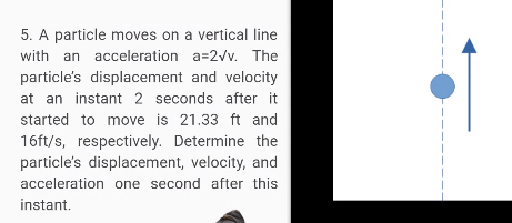 5. A particle moves on a vertical line
with an acceleration a=2vv. The
particle's displacement and velocity
at an instant 2 seconds after it
started to move is 21.33 ft and
16ft/s, respectively. Determine the
particle's displacement, velocity, and
acceleration one second after this
instant.
