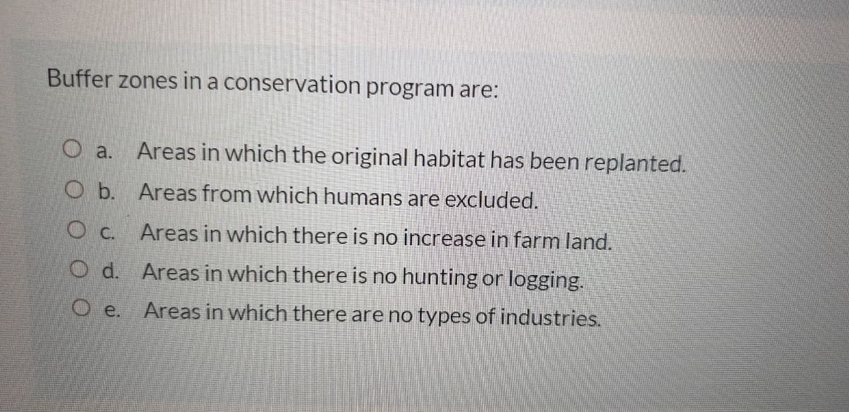 Buffer zones in a conservation program are:
O a.
Areas in which the original habitat has been replanted.
O b. Areas from which humans are excluded.
O c. Areas in which there is no increase in farm land.
O d. Areas in which there is no hunting or logging.
Areas in which there are no types of industries.
O e.
