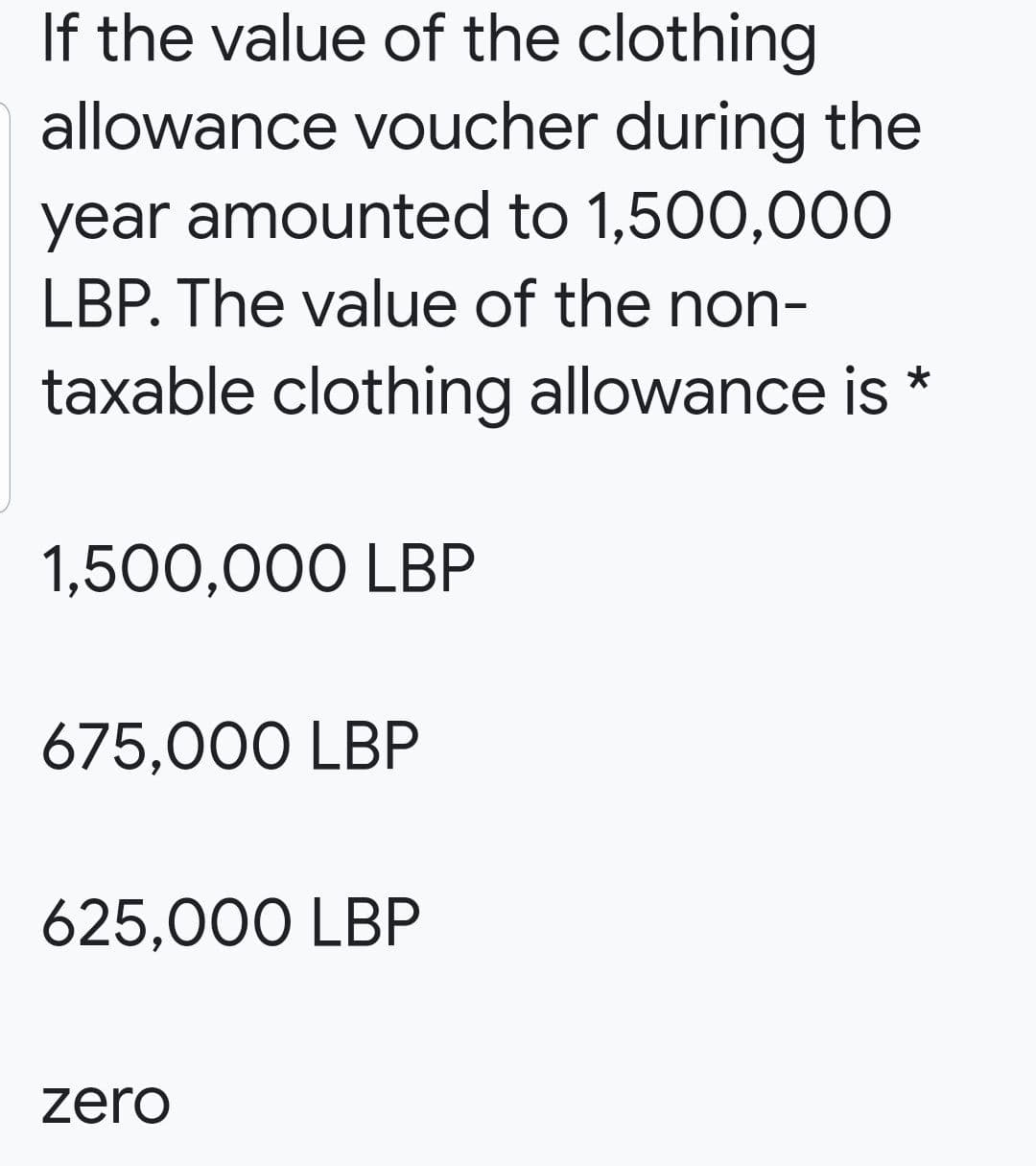 If the value of the clothing
allowance voucher during the
year amounted to 1,500,000
LBP. The value of the non-
taxable clothing allowance is *
1,500,000 LBP
675,000 LBP
625,000 LBP
zero

