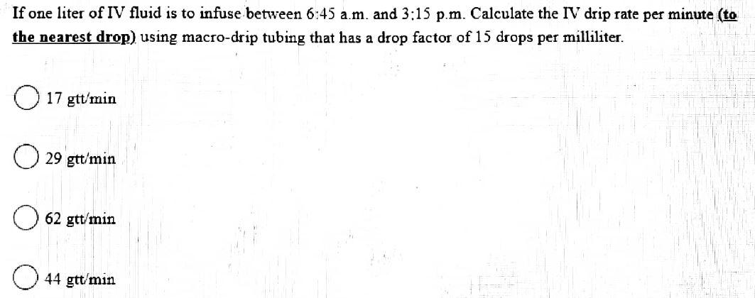 If one liter of IV fluid is to infuse between 6:45 a.m. and 3:15 p.m. Calculate the IV drip rate per minute (to
the nearest drop) using macro-drip tubing that has a drop factor of 15 drops per milliliter.
O 17 gtt/min
29 gtt/min
62 gtt/min
44 gtt/min
