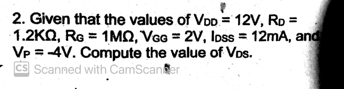 2. Given that the values of VDD = 12V, RD =
1.2KQ, RĠ = 1MQ, VGG = 2V, loss = 12mA, and
Vp = -4V. Compute the value of VDs.
CS Scanned with CamScanner