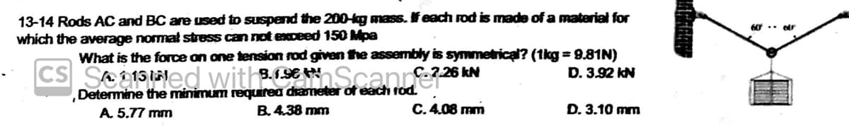 13-14 Rods AC and BC are used to suspend the 200-kg mass. If each rod is made of a material for
which the average normal stress can not exceed 150 Mpa
What is the force on one tension rod given the assembly is symmetrical? (1kg = 9.81N)
8.1.96
CS
C.7.26 kN
D. 3.92 kN
121
Determine the minimum requirea diameter of each rod.
A. 5.77 mm
B. 4.38 mm
C. 4.08 mm
D. 3.10 mm
60 c