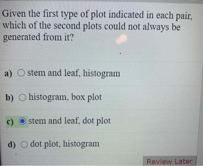 Given the first type of plot indicated in each pair,
which of the second plots could not always be
generated from it?
a) Ostem and leaf, histogram
b) O histogram, box plot
stem and leaf, dot plot
d) O dot plot, histogram
Review Later