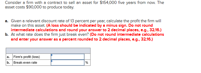 Consider a firm with a contract to sell an asset for $154,000 five years from now. The
asset costs $90,000 to produce today.
a. Given a relevant discount rate of 13 percent per year, calculate the profit the firm will
make on this asset. (A loss should be indicated by a minus sign. Do not round
intermediate calculations and round your answer to 2 decimal places, e.g., 32.16.)
b. At what rate does the firm just break even? (Do not round intermediate calculations
and enter your answer as a percent rounded to 2 decimal places, e.g., 32.16.)
a. Firm's profit (loss)
b. Break-even rate
%