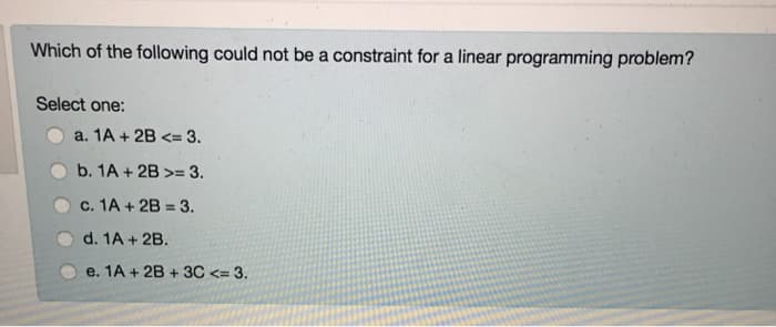 Which of the following could not be a constraint for a linear programming problem?
Select one:
a. 1A+2B <= 3.
b. 1A+2B>= 3.
c. 1A + 2B = 3.
d. 1A + 2B.
e. 1A + 2B + 3C <= 3.