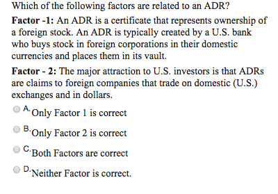 Which of the following factors are related to an ADR?
Factor -1: An ADR is a certificate that represents ownership of
a foreign stock. An ADR is typically created by a U.S. bank
who buys stock in foreign corporations in their domestic
currencies and places them in its vault.
Factor - 2: The major attraction to U.S. investors is that ADRs
are claims to foreign companies that trade on domestic (U.S.)
exchanges and in dollars.
A. Only Factor 1 is correct
B.Only Factor 2 is correct
C.Both Factors are correct
D-Neither Factor is correct.