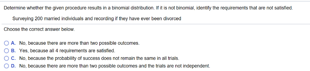 Determine whether the given procedure results in a binomial distribution. If it is not binomial, identify the requirements that are not satisfied.
Surveying 200 married individuals and recording if they have ever been divorced
Choose the correct answer below.
O A. No, because there are more than two possible outcomes.
O B. Yes, because all 4 requirements are satisfied.
O C. No, because the probability of success does not remain the same in all trials.
O D. No, because there are more than two possible outcomes and the trials are not independent.