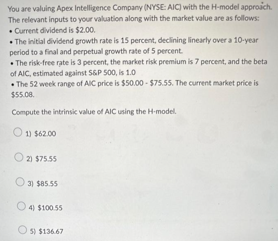 You are valuing Apex Intelligence Company (NYSE: AIC) with the H-model approach.
The relevant inputs to your valuation along with the market value are as follows:
. Current dividend is $2.00.
• The initial dividend growth rate is 15 percent, declining linearly over a 10-year
period to a final and perpetual growth rate of 5 percent.
•The risk-free rate is 3 percent, the market risk premium is 7 percent, and the beta
of AIC, estimated against S&P 500, is 1.0
• The 52 week range of AIC price is $50.00 - $75.55. The current market price is
$55.08.
Compute the intrinsic value of AIC using the H-model.
1) $62.00
2) $75.55
3) $85.55
4) $100.55
5) $136.67