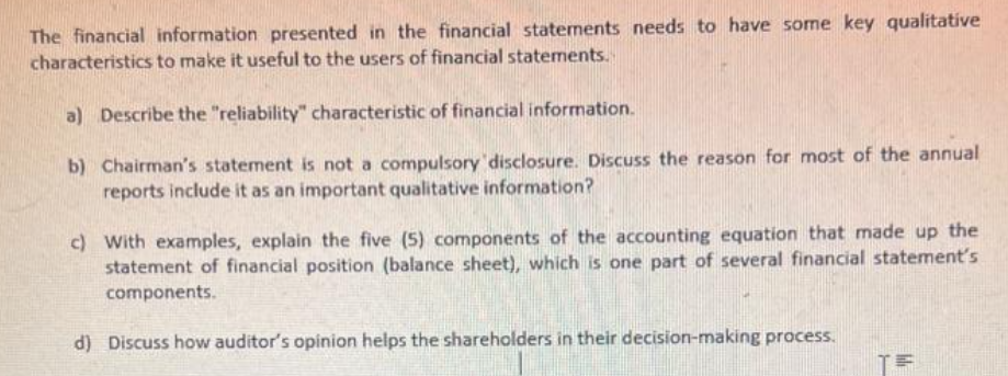 The financial information presented in the financial statements needs to have some key qualitative
characteristics to make it useful to the users of financial statements.
a) Describe the "reliability" characteristic of financial information.
b) Chairman's statement is not a compulsory disclosure. Discuss the reason for most of the annual
reports include it as an important qualitative information?
c) With examples, explain the five (5) components of the accounting equation that made up the
statement of financial position (balance sheet), which is one part of several financial statement's
components.
d) Discuss how auditor's opinion helps the shareholders in their decision-making process.
T