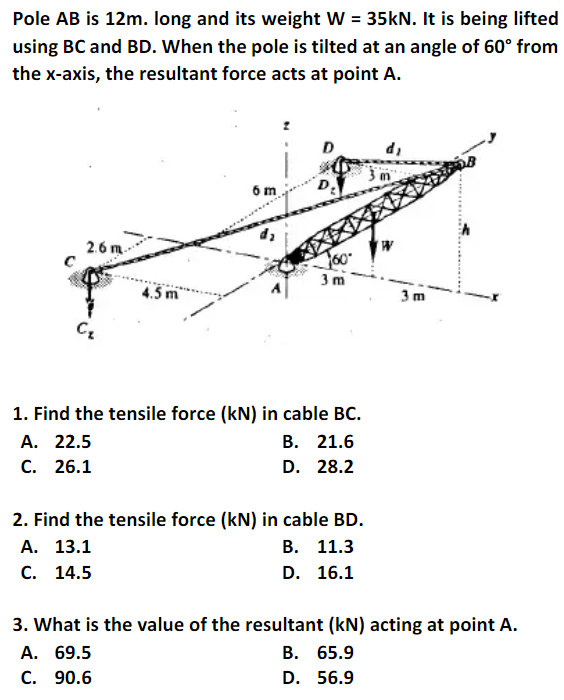 Pole AB is 12m. long and its weight W = 35kN. It is being lifted
using BC and BD. When the pole is tilted at an angle of 60° from
the x-axis, the resultant force acts at point A.
'p
2.6 m
3 m
4.5 m
3m
1. Find the tensile force (kN) in cable BC.
В. 21.6
A. 22.5
C. 26.1
D. 28.2
2. Find the tensile force (kN) in cable BD.
А. 13.1
В. 11.3
С. 14.5
D. 16.1
3. What is the value of the resultant (kN) acting at point A.
В. 65.9
А. 69.5
C. 90.6
D. 56.9
