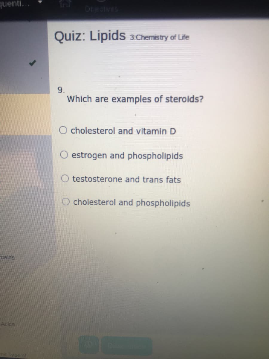 quenti...
Otectves
Quiz: Lipids 3Chemistry of Life
9.
Which are examples of steroids?
O cholesterol and vitamin D
O estrogen and phospholipids
testosterone and trans fats
O cholesterol and phospholipids
oteins
Acids
e Type of
