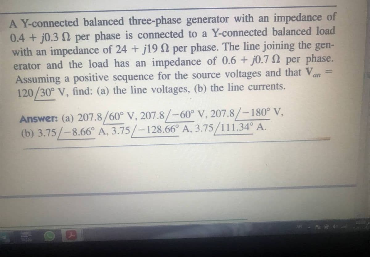 A Y-connected balanced three-phase generator with an impedance of
0.4 + j0.3 N per phase is connected to a Y-connected balanced load
with an impedance of 24 + j19 n per phase. The line joining the gen-
erator and the load has an impedance of 0.6 + j0.7 N per phase.
Assuming a positive sequence for the source voltages and that Van =
120/30° V, find: (a) the line voltages, (b) the line currents.
Answer: (a) 207.8/60° V, 207.8/-60° V, 207.8/-180° V,
(b) 3.75/-8.66° A, 3.75/-128.66° A, 3.75/111.34° A.
AR
